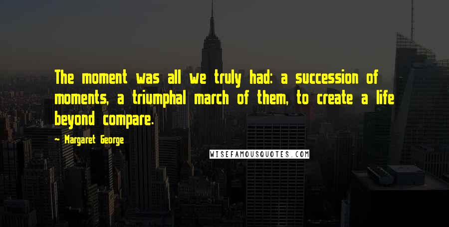 Margaret George quotes: The moment was all we truly had: a succession of moments, a triumphal march of them, to create a life beyond compare.