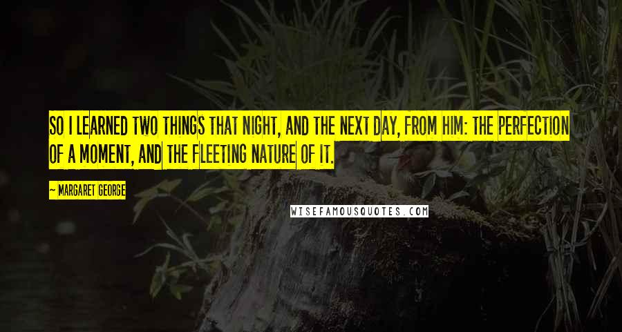 Margaret George quotes: So I learned two things that night, and the next day, from him: the perfection of a moment, and the fleeting nature of it.
