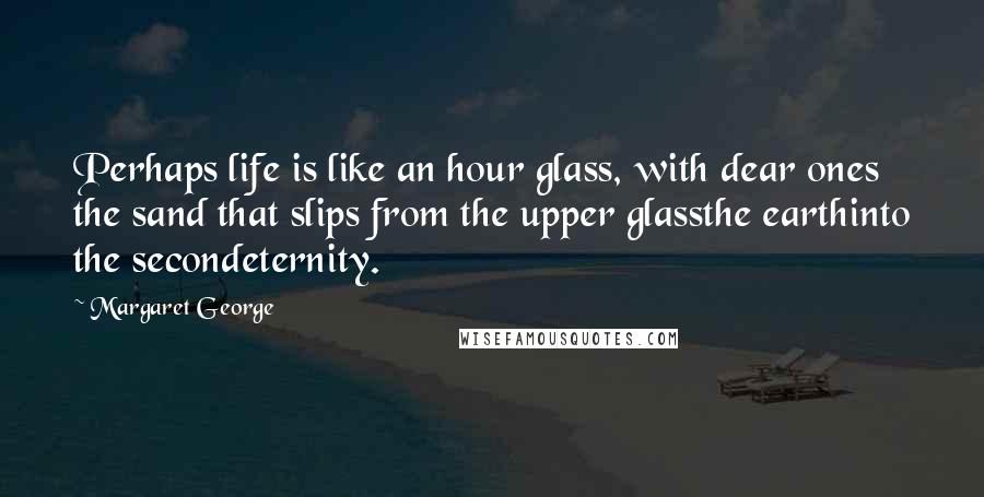 Margaret George quotes: Perhaps life is like an hour glass, with dear ones the sand that slips from the upper glassthe earthinto the secondeternity.