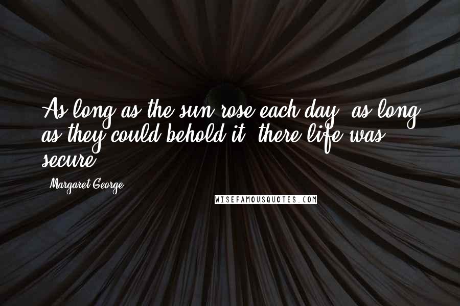 Margaret George quotes: As long as the sun rose each day, as long as they could behold it, there life was secure.