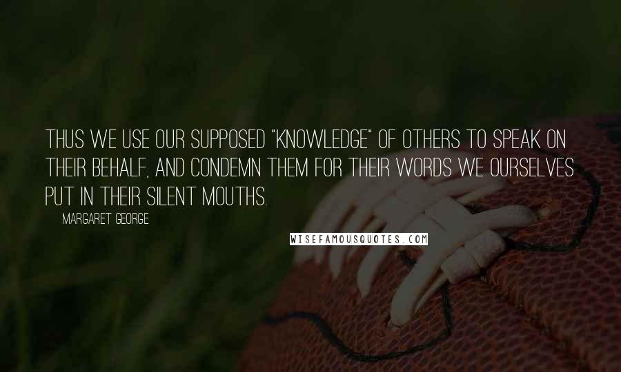 Margaret George quotes: Thus we use our supposed "knowledge" of others to speak on their behalf, and condemn them for their words we ourselves put in their silent mouths.