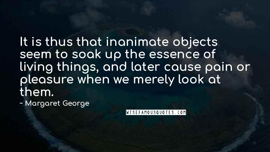 Margaret George quotes: It is thus that inanimate objects seem to soak up the essence of living things, and later cause pain or pleasure when we merely look at them.