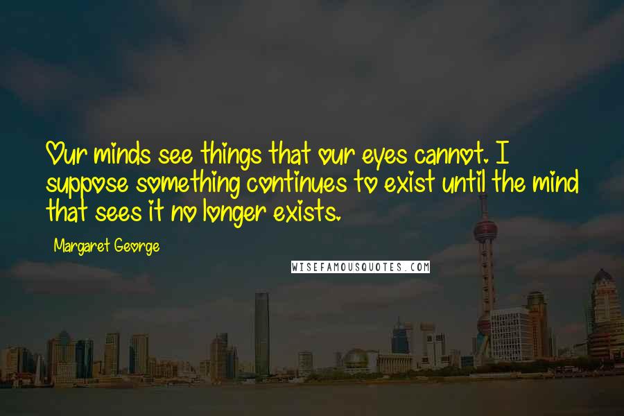 Margaret George quotes: Our minds see things that our eyes cannot. I suppose something continues to exist until the mind that sees it no longer exists.