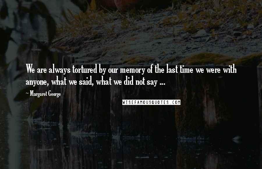 Margaret George quotes: We are always tortured by our memory of the last time we were with anyone, what we said, what we did not say ...