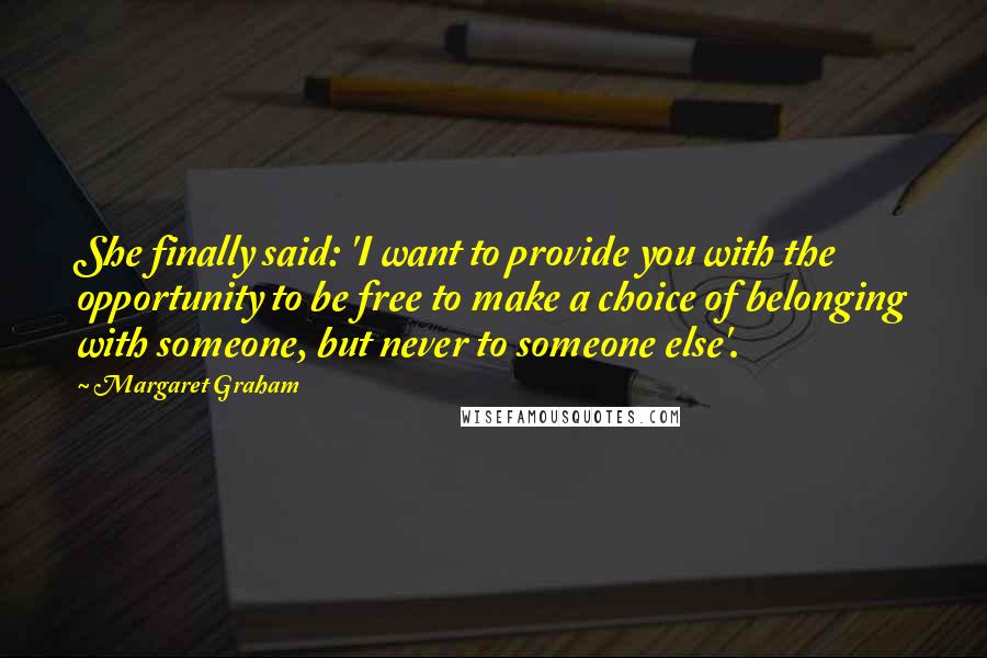 Margaret Graham quotes: She finally said: 'I want to provide you with the opportunity to be free to make a choice of belonging with someone, but never to someone else'.