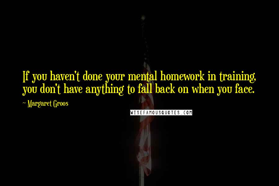 Margaret Groos quotes: If you haven't done your mental homework in training, you don't have anything to fall back on when you face.