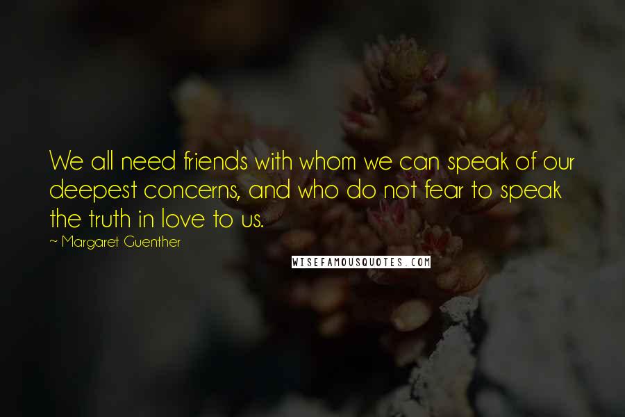 Margaret Guenther quotes: We all need friends with whom we can speak of our deepest concerns, and who do not fear to speak the truth in love to us. Margaret Guenther quotes: We all need friends with whom we can speak of our deepest concerns, and who do not fear to speak the truth in love to us.