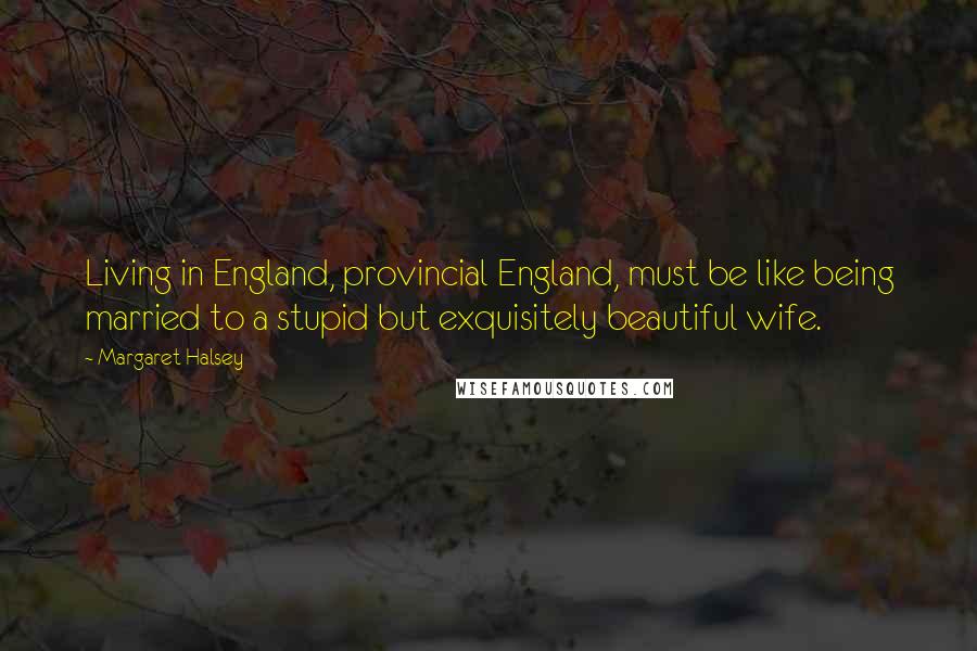 Margaret Halsey quotes: Living in England, provincial England, must be like being married to a stupid but exquisitely beautiful wife.