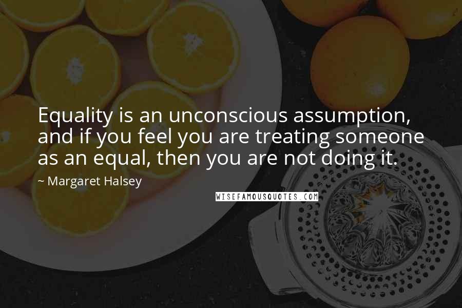 Margaret Halsey quotes: Equality is an unconscious assumption, and if you feel you are treating someone as an equal, then you are not doing it.