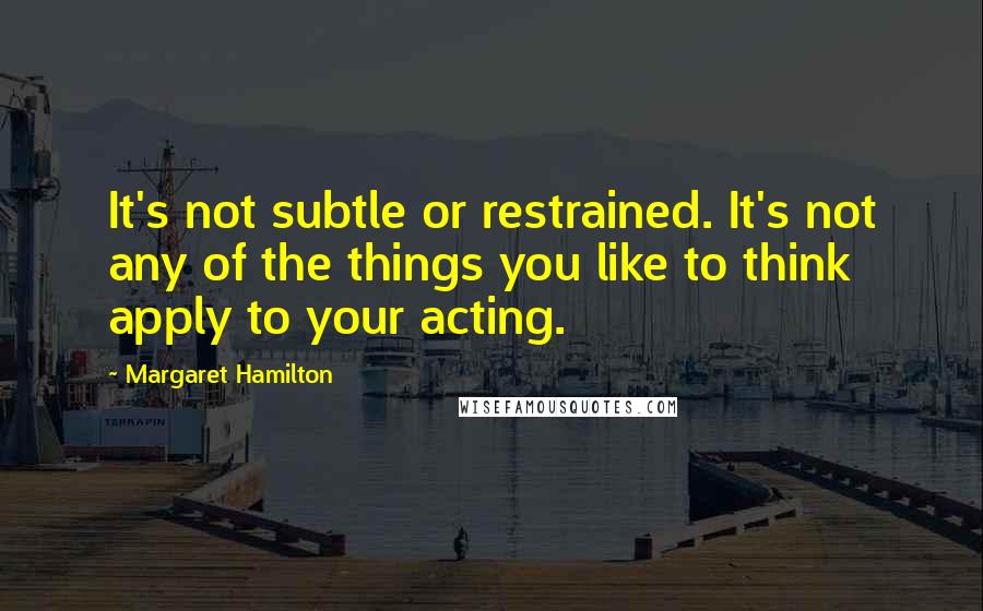 Margaret Hamilton quotes: It's not subtle or restrained. It's not any of the things you like to think apply to your acting. Margaret Hamilton quotes: It's not subtle or restrained. It's not any of the things you like to think apply to your acting.