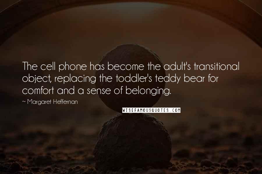 Margaret Heffernan quotes: The cell phone has become the adult's transitional object, replacing the toddler's teddy bear for comfort and a sense of belonging. Margaret Heffernan quotes: The cell phone has become the adult's transitional object, replacing the toddler's teddy bear for comfort and a sense of belonging.
