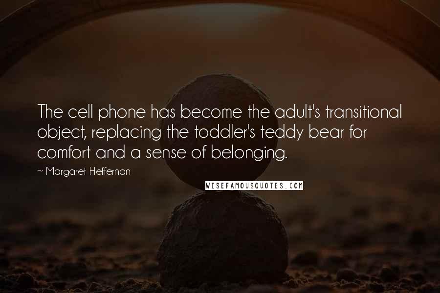 Margaret Heffernan quotes: The cell phone has become the adult's transitional object, replacing the toddler's teddy bear for comfort and a sense of belonging.