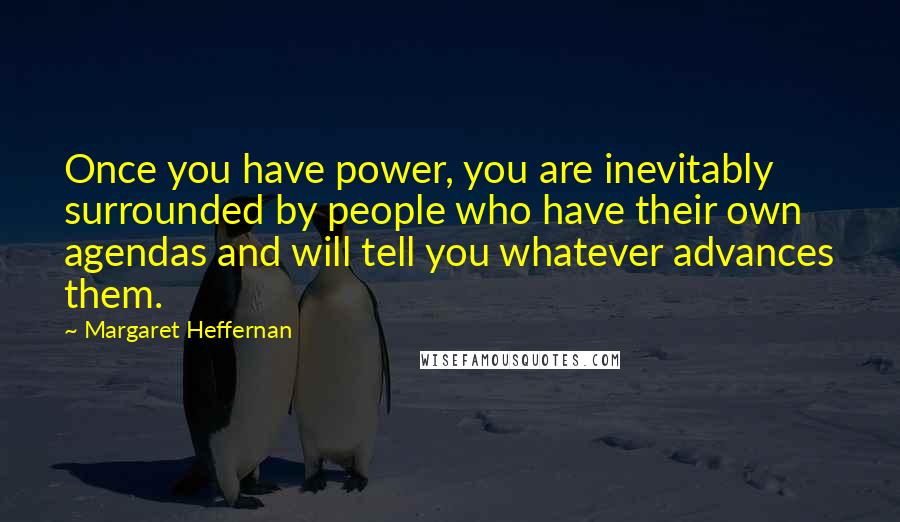 Margaret Heffernan quotes: Once you have power, you are inevitably surrounded by people who have their own agendas and will tell you whatever advances them. Margaret Heffernan quotes: Once you have power, you are inevitably surrounded by people who have their own agendas and will tell you whatever advances them.