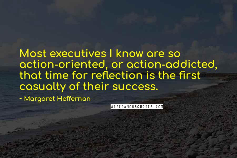 Margaret Heffernan quotes: Most executives I know are so action-oriented, or action-addicted, that time for reflection is the first casualty of their success.