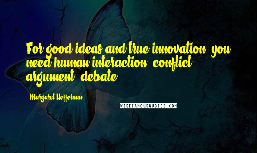 Margaret Heffernan quotes: For good ideas and true innovation, you need human interaction, conflict, argument, debate. Margaret Heffernan quotes: For good ideas and true innovation, you need human interaction, conflict, argument, debate.