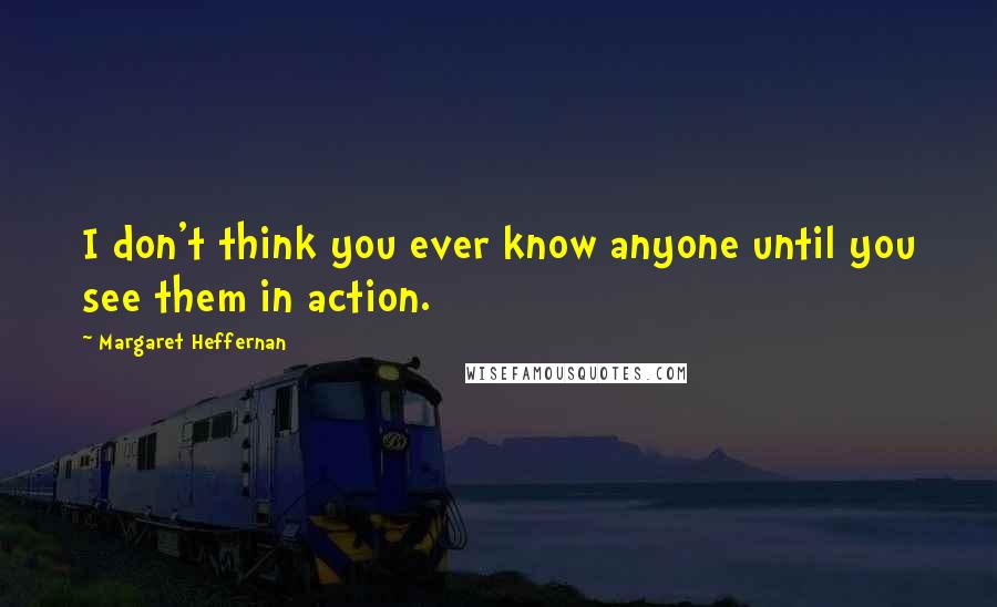 Margaret Heffernan quotes: I don't think you ever know anyone until you see them in action.