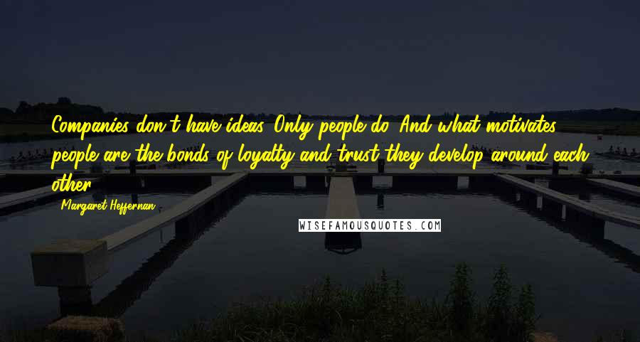 Margaret Heffernan quotes: Companies don't have ideas. Only people do. And what motivates people are the bonds of loyalty and trust they develop around each other.