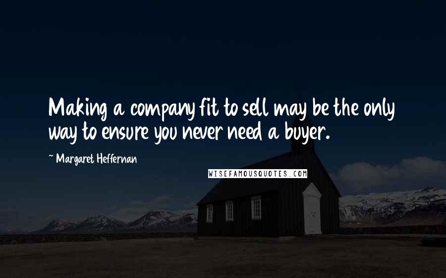 Margaret Heffernan quotes: Making a company fit to sell may be the only way to ensure you never need a buyer. Margaret Heffernan quotes: Making a company fit to sell may be the only way to ensure you never need a buyer.