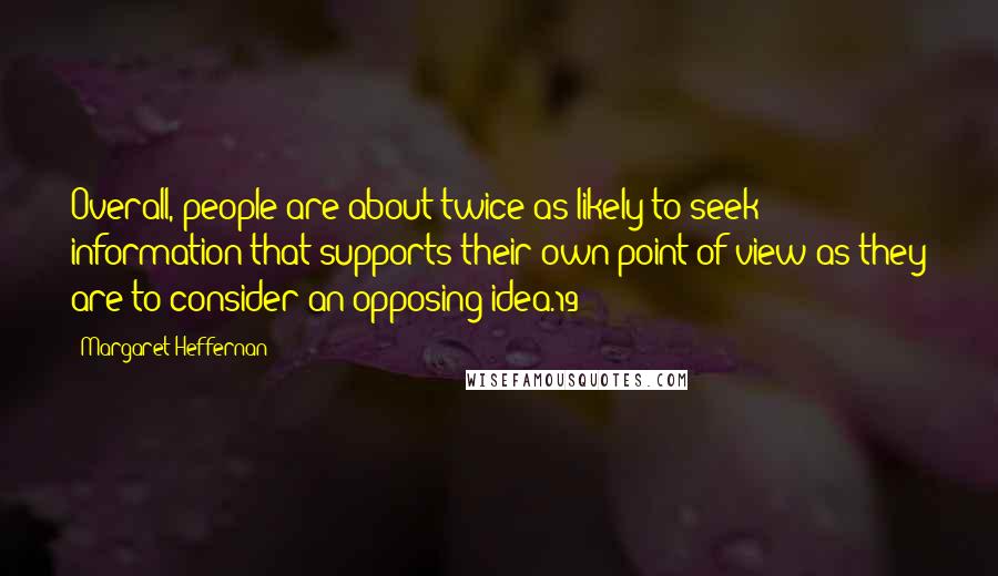 Margaret Heffernan quotes: Overall, people are about twice as likely to seek information that supports their own point of view as they are to consider an opposing idea.19 Margaret Heffernan quotes: Overall, people are about twice as likely to seek information that supports their own point of view as they are to consider an opposing idea.19