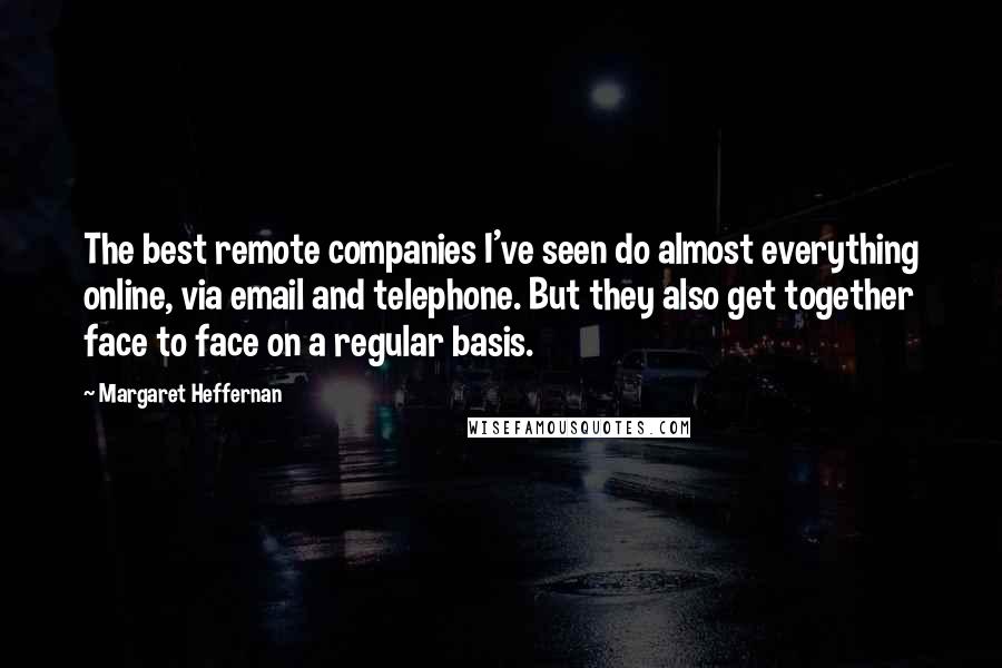 Margaret Heffernan quotes: The best remote companies I've seen do almost everything online, via email and telephone. But they also get together face to face on a regular basis. Margaret Heffernan quotes: The best remote companies I've seen do almost everything online, via email and telephone. But they also get together face to face on a regular basis.