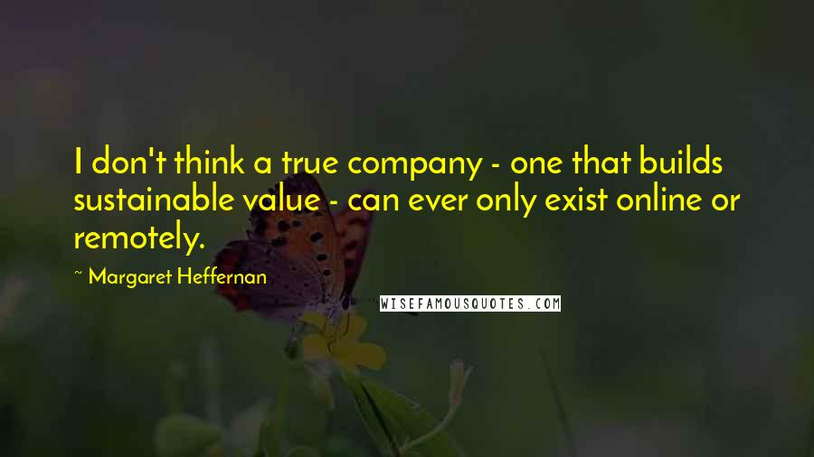 Margaret Heffernan quotes: I don't think a true company - one that builds sustainable value - can ever only exist online or remotely.