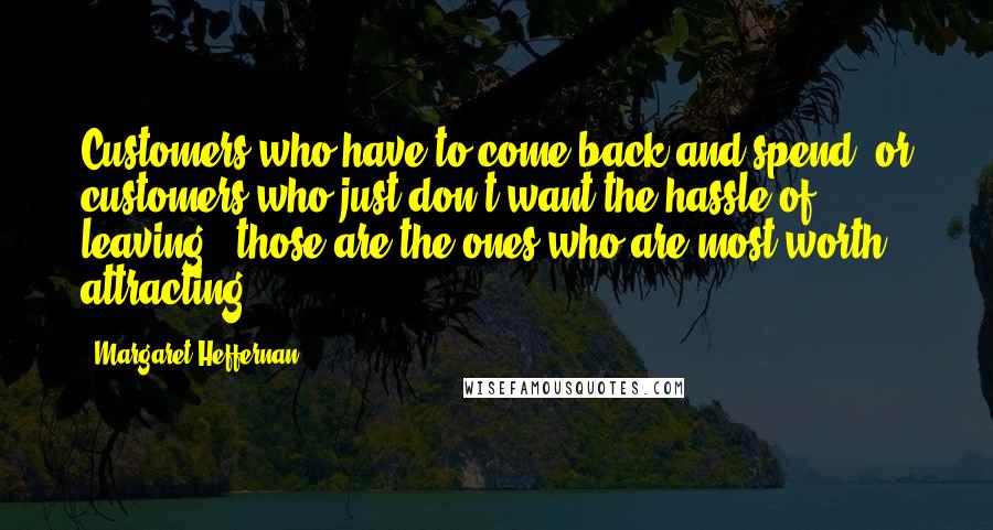 Margaret Heffernan quotes: Customers who have to come back and spend, or customers who just don't want the hassle of leaving - those are the ones who are most worth attracting. Margaret Heffernan quotes: Customers who have to come back and spend, or customers who just don't want the hassle of leaving - those are the ones who are most worth attracting.