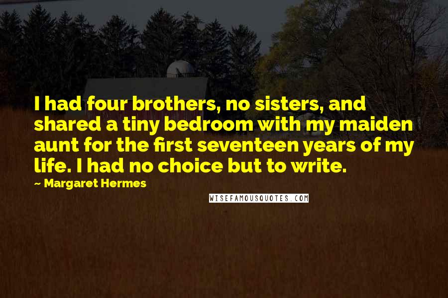 Margaret Hermes quotes: I had four brothers, no sisters, and shared a tiny bedroom with my maiden aunt for the first seventeen years of my life. I had no choice but to write. Margaret Hermes quotes: I had four brothers, no sisters, and shared a tiny bedroom with my maiden aunt for the first seventeen years of my life. I had no choice but to write.