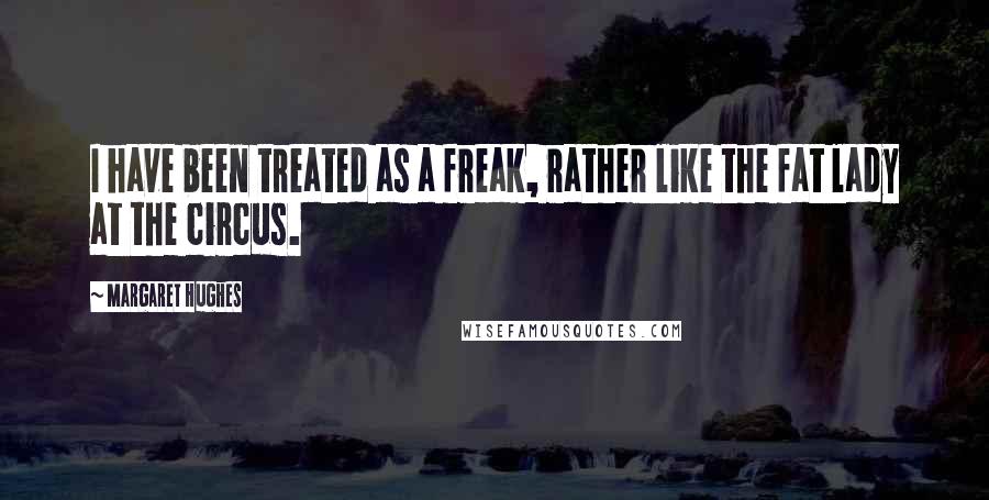 Margaret Hughes quotes: I have been treated as a freak, rather like the fat lady at the circus.