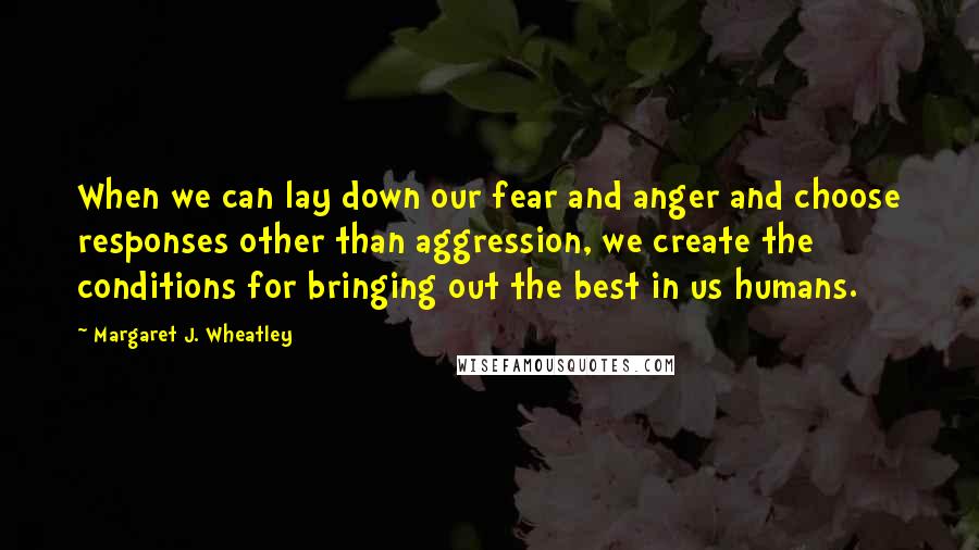 Margaret J. Wheatley quotes: When we can lay down our fear and anger and choose responses other than aggression, we create the conditions for bringing out the best in us humans. Margaret J. Wheatley quotes: When we can lay down our fear and anger and choose responses other than aggression, we create the conditions for bringing out the best in us humans.