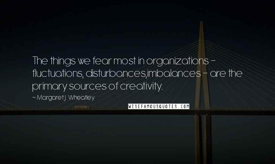 Margaret J. Wheatley quotes: The things we fear most in organizations - fluctuations, disturbances,imbalances - are the primary sources of creativity.