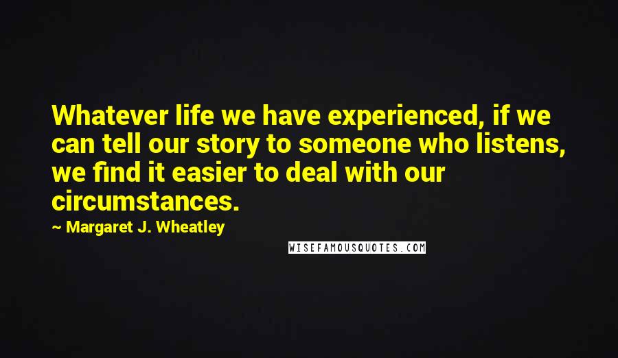 Margaret J. Wheatley quotes: Whatever life we have experienced, if we can tell our story to someone who listens, we find it easier to deal with our circumstances.