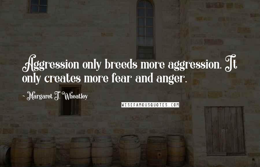 Margaret J. Wheatley quotes: Aggression only breeds more aggression. It only creates more fear and anger.