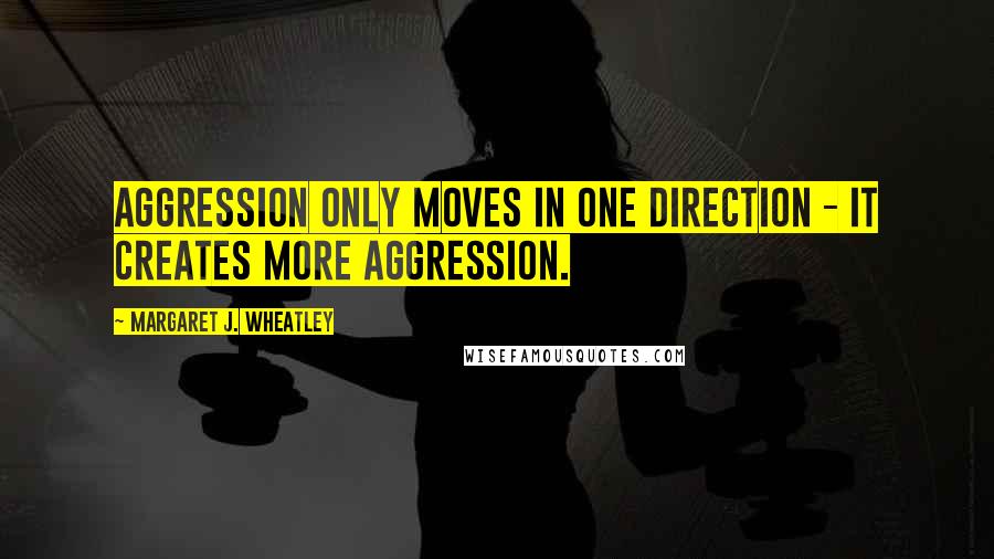 Margaret J. Wheatley quotes: Aggression only moves in one direction - it creates more aggression.