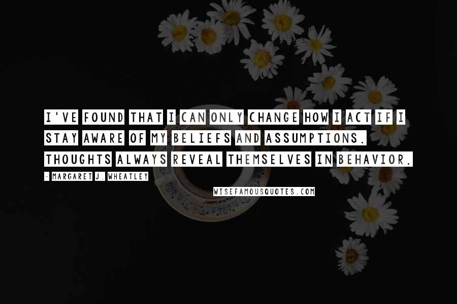 Margaret J. Wheatley quotes: I've found that I can only change how I act if I stay aware of my beliefs and assumptions. Thoughts always reveal themselves in behavior. Margaret J. Wheatley quotes: I've found that I can only change how I act if I stay aware of my beliefs and assumptions. Thoughts always reveal themselves in behavior.