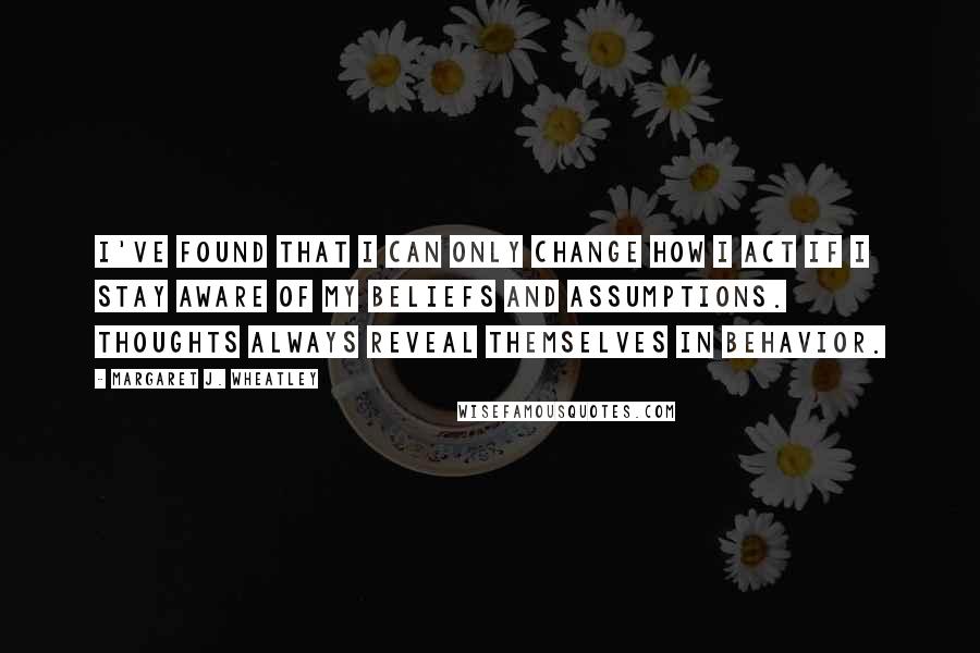 Margaret J. Wheatley quotes: I've found that I can only change how I act if I stay aware of my beliefs and assumptions. Thoughts always reveal themselves in behavior.