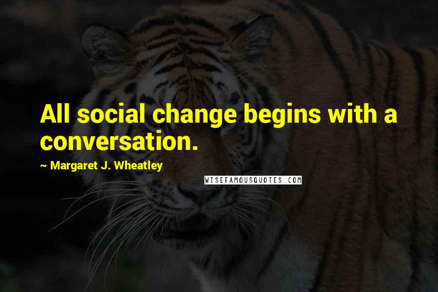 Margaret J. Wheatley quotes: All social change begins with a conversation.