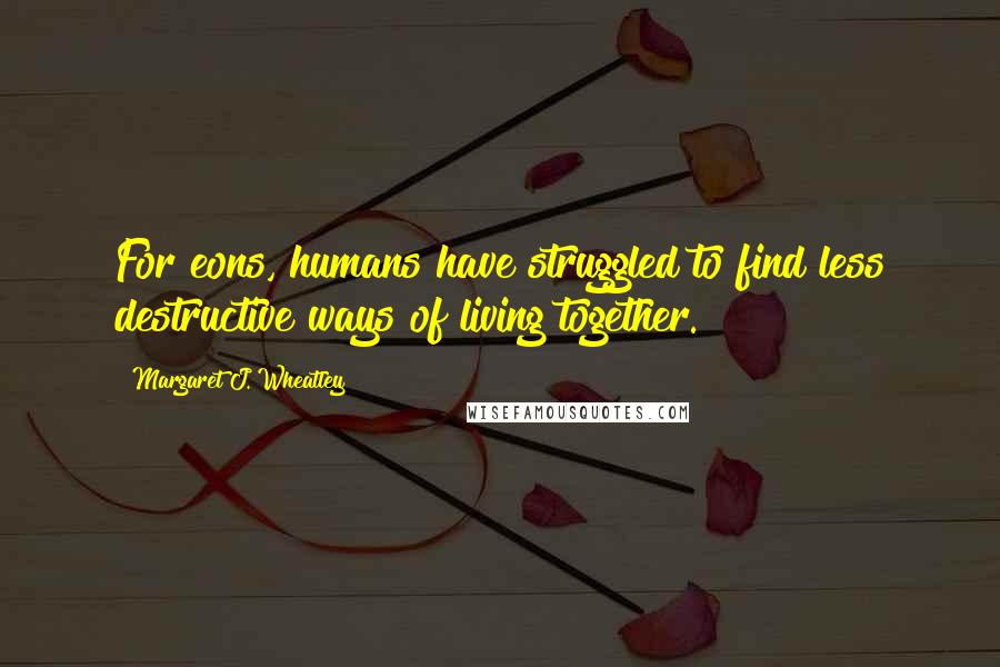 Margaret J. Wheatley quotes: For eons, humans have struggled to find less destructive ways of living together.