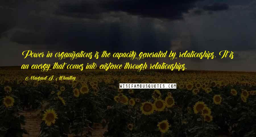 Margaret J. Wheatley quotes: Power in organizations is the capacity generated by relationships. It is an energy that comes into existence through relationships. Margaret J. Wheatley quotes: Power in organizations is the capacity generated by relationships. It is an energy that comes into existence through relationships.