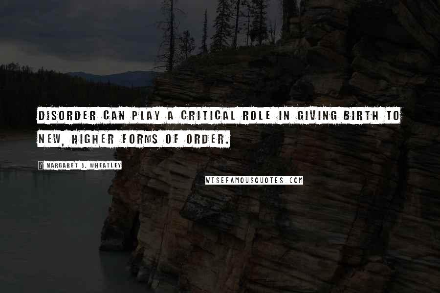 Margaret J. Wheatley quotes: Disorder can play a critical role in giving birth to new, higher forms of order.