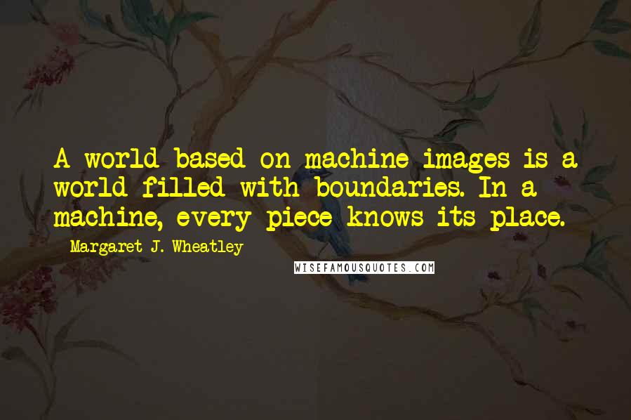 Margaret J. Wheatley quotes: A world based on machine images is a world filled with boundaries. In a machine, every piece knows its place. Margaret J. Wheatley quotes: A world based on machine images is a world filled with boundaries. In a machine, every piece knows its place.