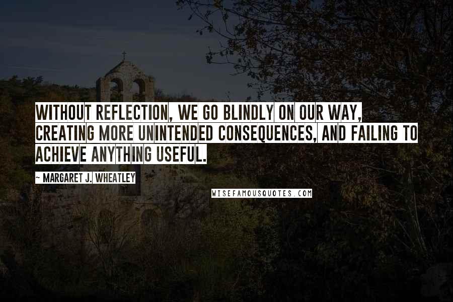 Margaret J. Wheatley quotes: Without reflection, we go blindly on our way, creating more unintended consequences, and failing to achieve anything useful. Margaret J. Wheatley quotes: Without reflection, we go blindly on our way, creating more unintended consequences, and failing to achieve anything useful.