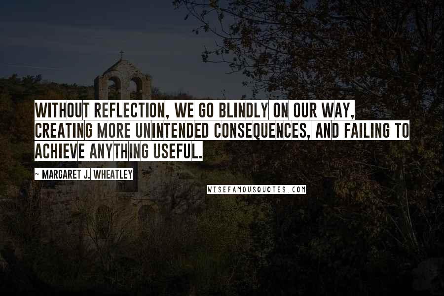 Margaret J. Wheatley quotes: Without reflection, we go blindly on our way, creating more unintended consequences, and failing to achieve anything useful.