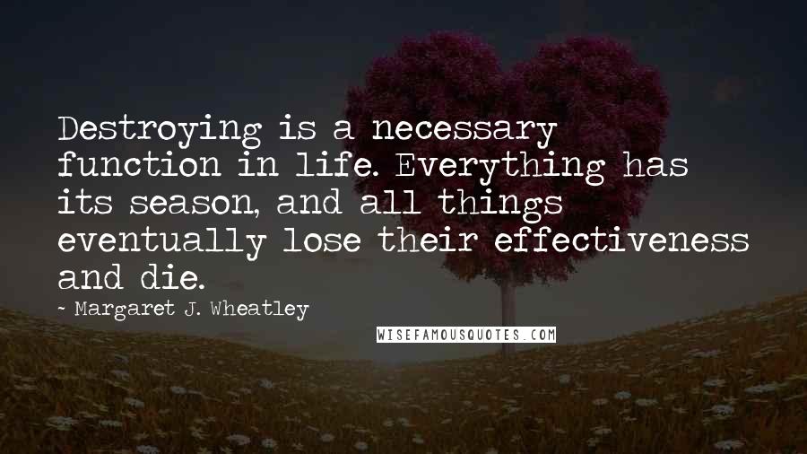 Margaret J. Wheatley quotes: Destroying is a necessary function in life. Everything has its season, and all things eventually lose their effectiveness and die. Margaret J. Wheatley quotes: Destroying is a necessary function in life. Everything has its season, and all things eventually lose their effectiveness and die.