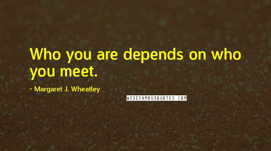 Margaret J. Wheatley quotes: Who you are depends on who you meet.