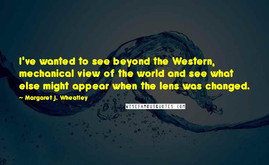 Margaret J. Wheatley quotes: I've wanted to see beyond the Western, mechanical view of the world and see what else might appear when the lens was changed. Margaret J. Wheatley quotes: I've wanted to see beyond the Western, mechanical view of the world and see what else might appear when the lens was changed.