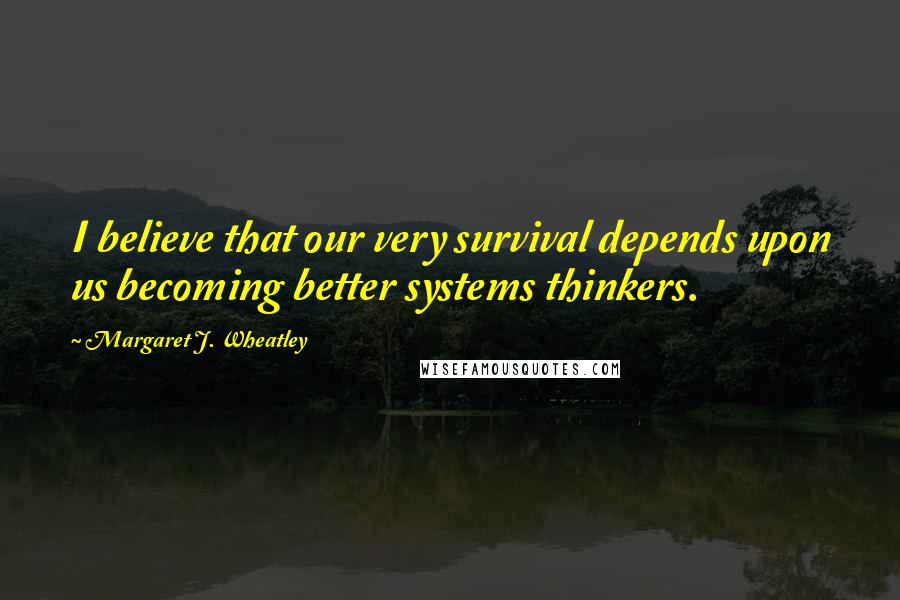 Margaret J. Wheatley quotes: I believe that our very survival depends upon us becoming better systems thinkers.