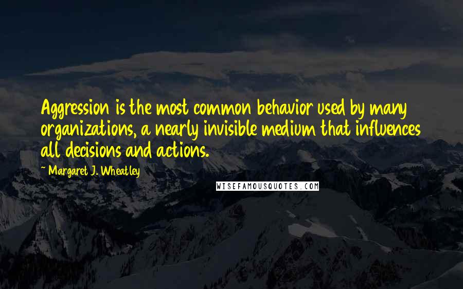 Margaret J. Wheatley quotes: Aggression is the most common behavior used by many organizations, a nearly invisible medium that influences all decisions and actions. Margaret J. Wheatley quotes: Aggression is the most common behavior used by many organizations, a nearly invisible medium that influences all decisions and actions.