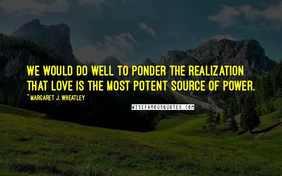 Margaret J. Wheatley quotes: We would do well to ponder the realization that love is the most potent source of power.