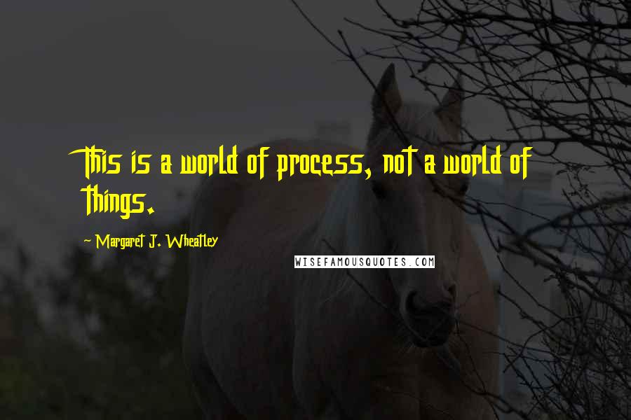 Margaret J. Wheatley quotes: This is a world of process, not a world of things.