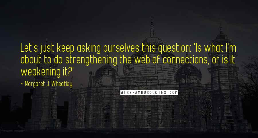 Margaret J. Wheatley quotes: Let's just keep asking ourselves this question: 'Is what I'm about to do strengthening the web of connections, or is it weakening it?' Margaret J. Wheatley quotes: Let's just keep asking ourselves this question: 'Is what I'm about to do strengthening the web of connections, or is it weakening it?'